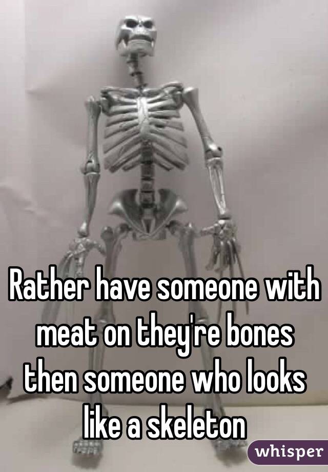 Rather have someone with meat on they're bones then someone who looks like a skeleton 