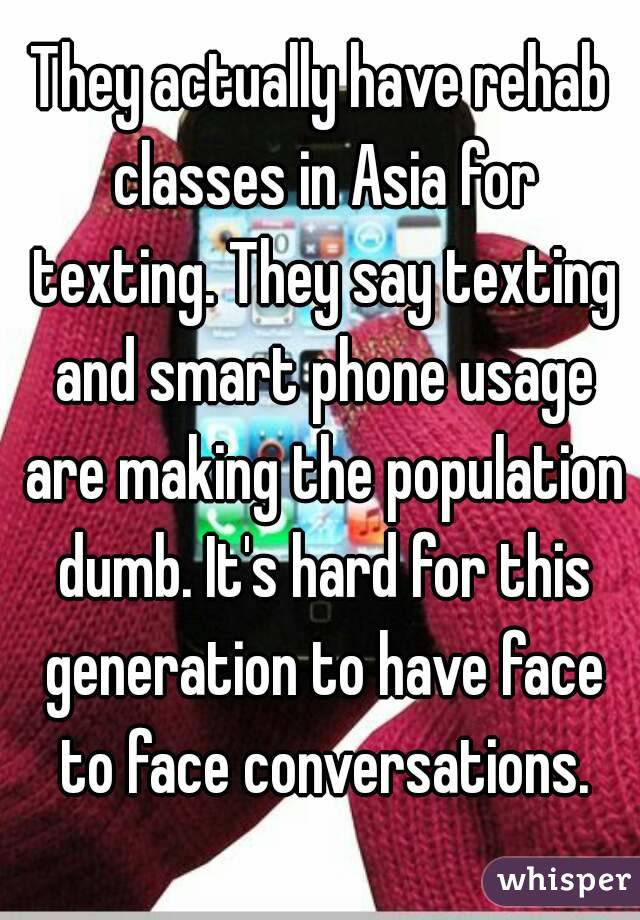 They actually have rehab classes in Asia for texting. They say texting and smart phone usage are making the population dumb. It's hard for this generation to have face to face conversations.