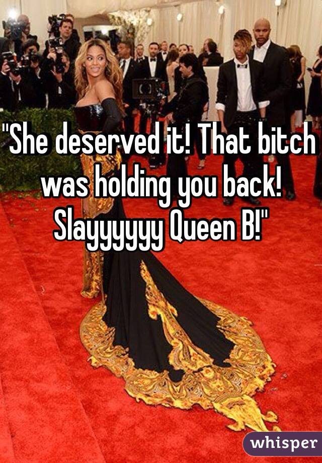 "She deserved it! That bitch was holding you back! Slayyyyyy Queen B!"


