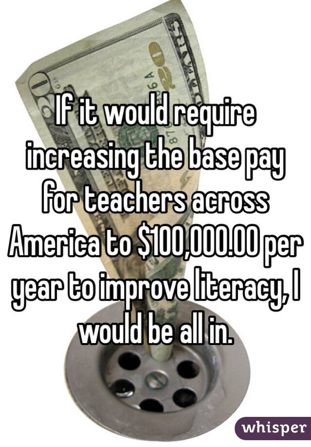 If it would require increasing the base pay for teachers across America to $100,000.00 per year to improve literacy, I would be all in. 