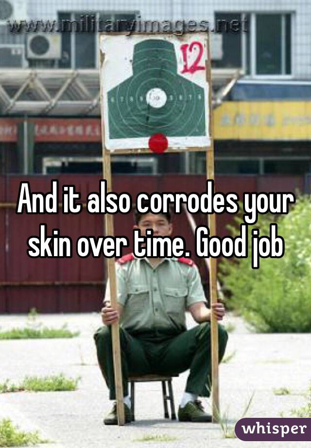 And it also corrodes your skin over time. Good job 
