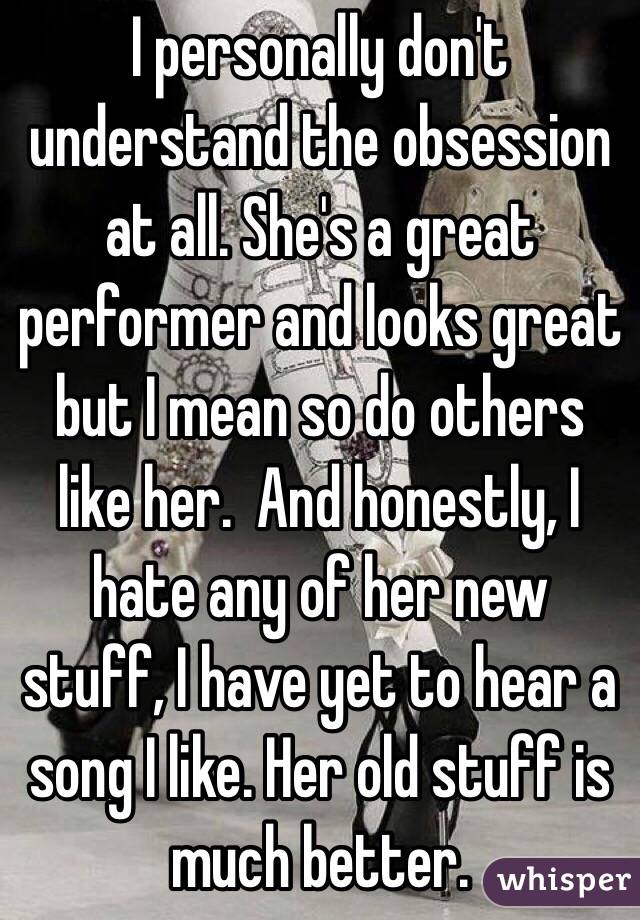 I personally don't understand the obsession at all. She's a great performer and looks great but I mean so do others like her.  And honestly, I hate any of her new stuff, I have yet to hear a song I like. Her old stuff is much better.