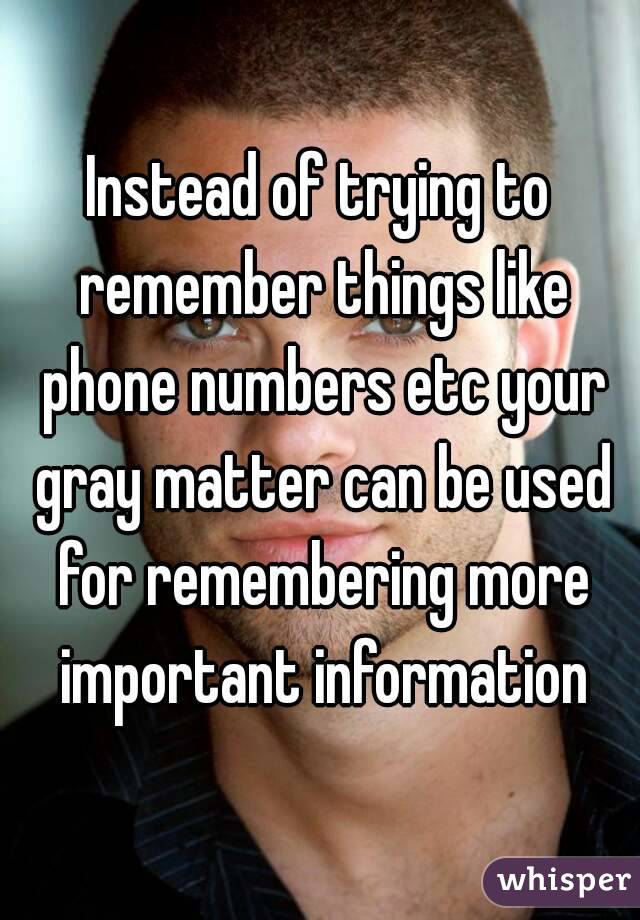 Instead of trying to remember things like phone numbers etc your gray matter can be used for remembering more important information