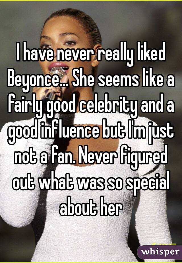 I have never really liked Beyonce... She seems like a fairly good celebrity and a good influence but I'm just not a fan. Never figured out what was so special about her