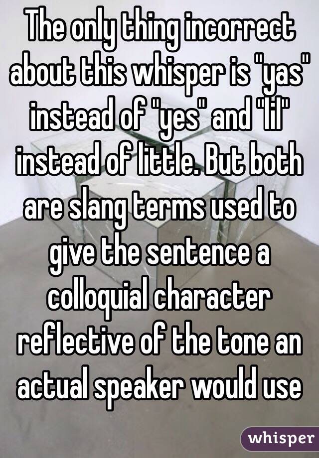 The only thing incorrect about this whisper is "yas" instead of "yes" and "lil" instead of little. But both are slang terms used to give the sentence a colloquial character reflective of the tone an actual speaker would use