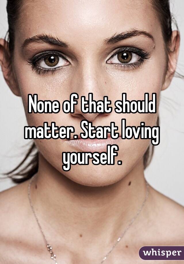 None of that should matter. Start loving yourself. 