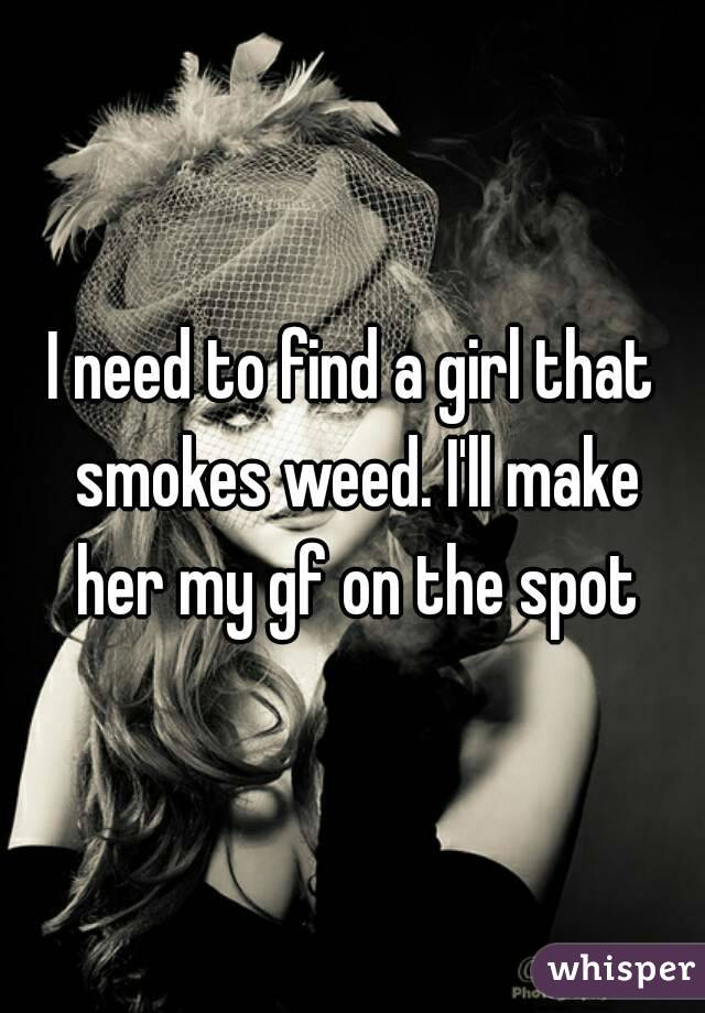I need to find a girl that smokes weed. I'll make her my gf on the spot