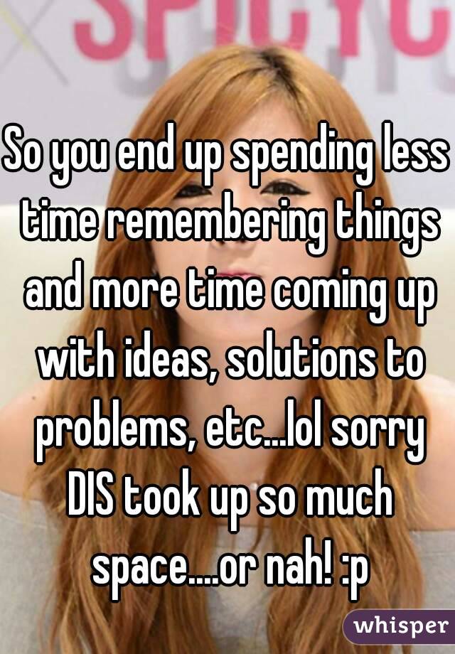 So you end up spending less time remembering things and more time coming up with ideas, solutions to problems, etc...lol sorry DIS took up so much space....or nah! :p