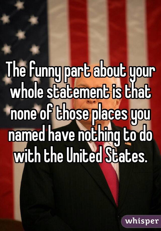 The funny part about your whole statement is that none of those places you named have nothing to do with the United States. 