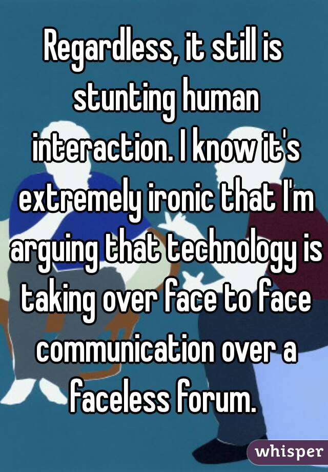 Regardless, it still is stunting human interaction. I know it's extremely ironic that I'm arguing that technology is taking over face to face communication over a faceless forum. 