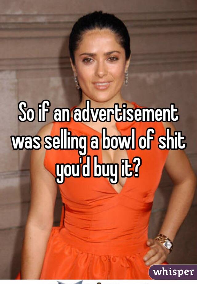 So if an advertisement was selling a bowl of shit you'd buy it? 