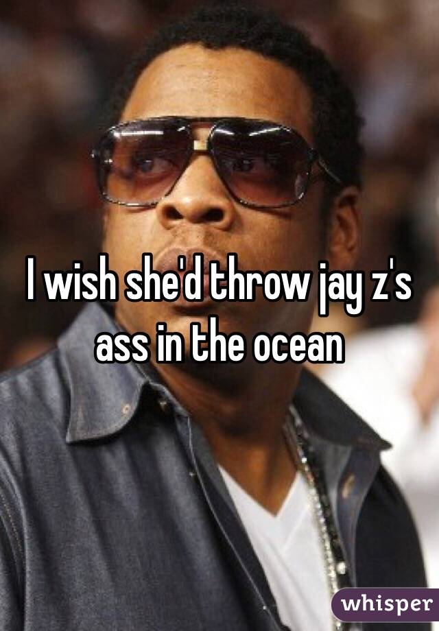 I wish she'd throw jay z's ass in the ocean 