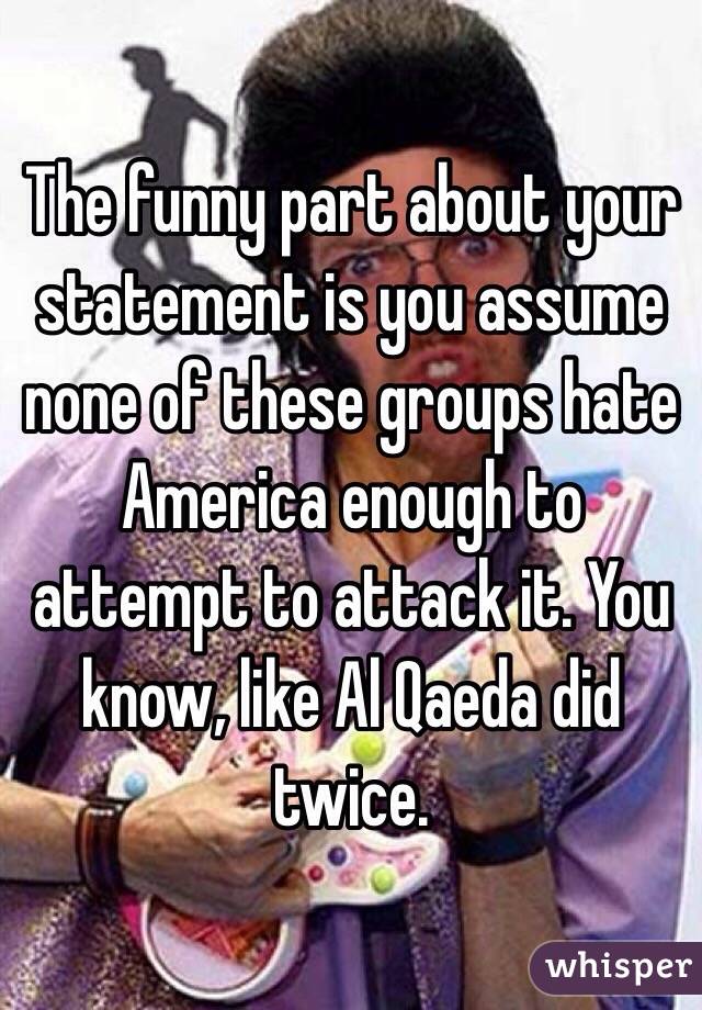 The funny part about your statement is you assume none of these groups hate America enough to attempt to attack it. You know, like Al Qaeda did twice. 