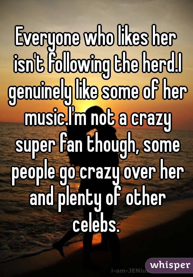 Everyone who likes her isn't following the herd.I genuinely like some of her music.I'm not a crazy super fan though, some people go crazy over her and plenty of other celebs. 