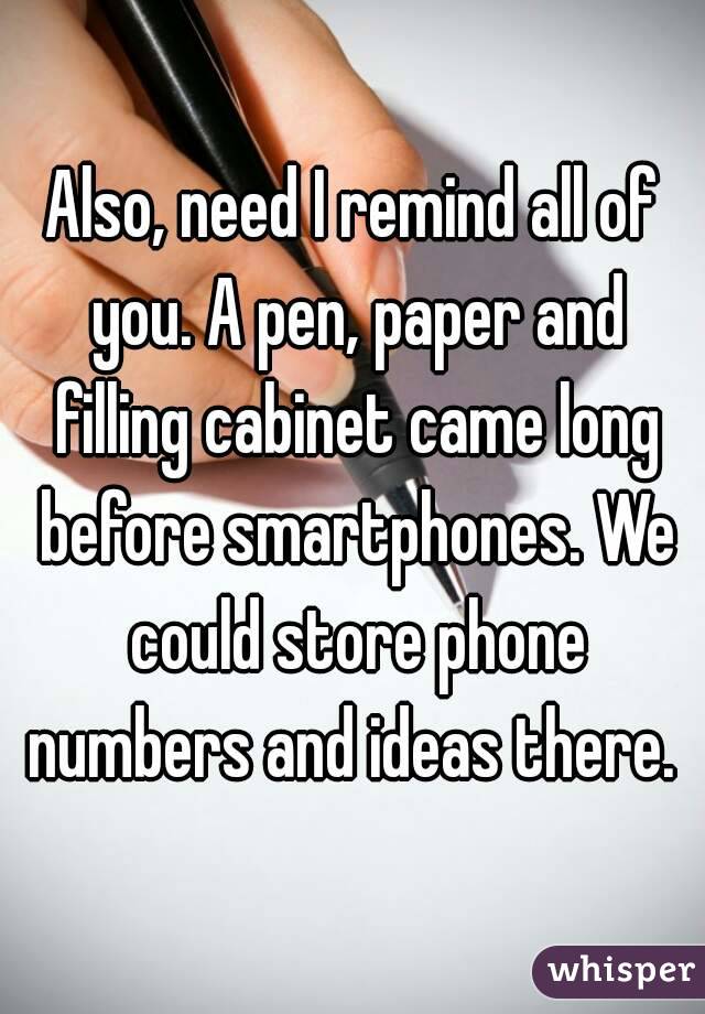 Also, need I remind all of you. A pen, paper and filling cabinet came long before smartphones. We could store phone numbers and ideas there. 