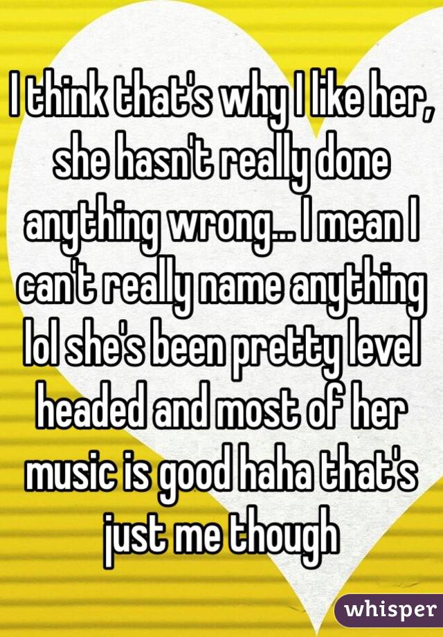 I think that's why I like her, she hasn't really done anything wrong... I mean I can't really name anything lol she's been pretty level headed and most of her music is good haha that's just me though