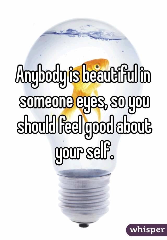 Anybody is beautiful in someone eyes, so you should feel good about your self.