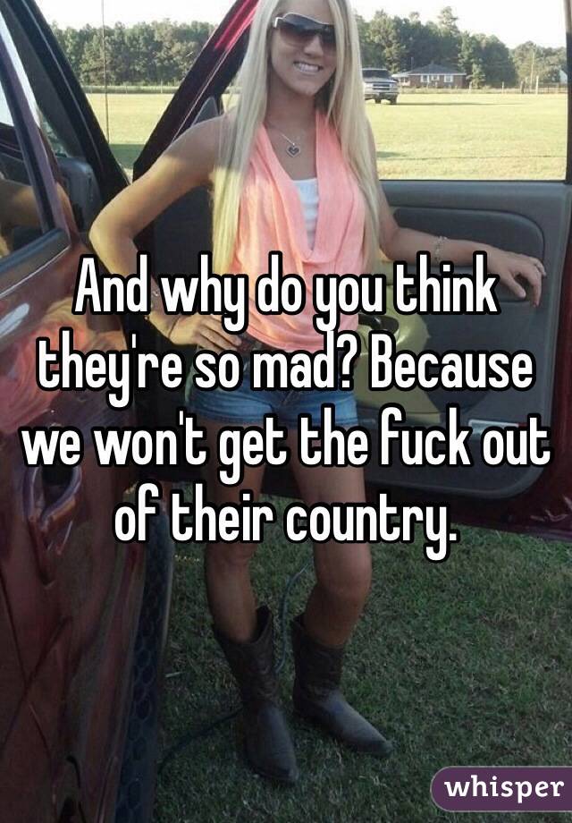 And why do you think they're so mad? Because we won't get the fuck out of their country. 