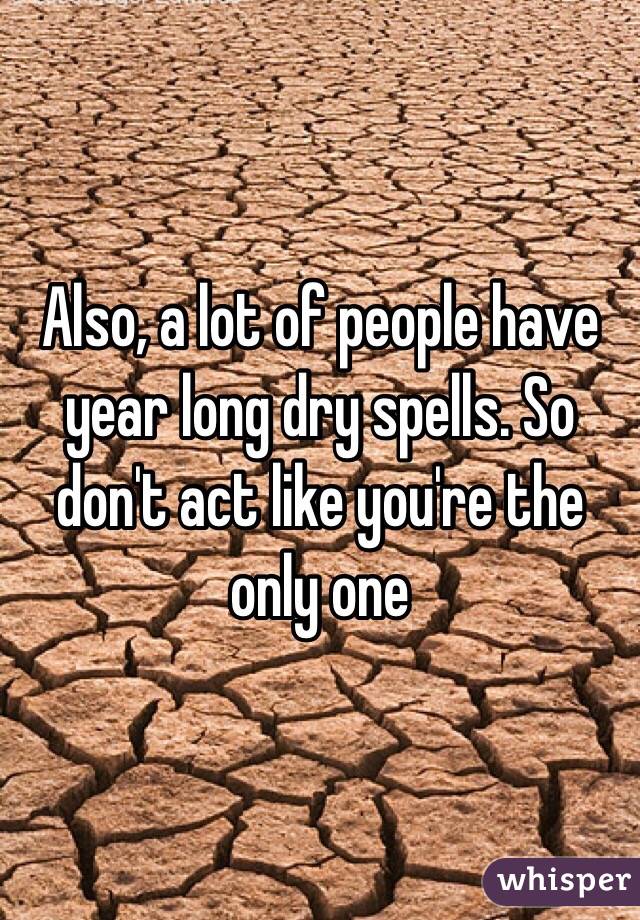 Also, a lot of people have year long dry spells. So don't act like you're the only one 