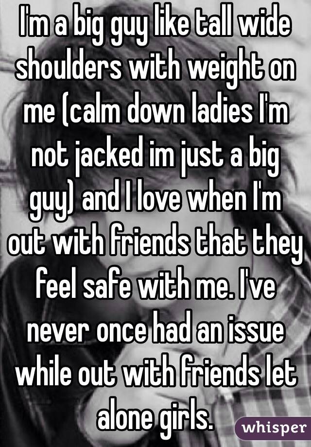 I'm a big guy like tall wide shoulders with weight on me (calm down ladies I'm not jacked im just a big guy) and I love when I'm out with friends that they feel safe with me. I've never once had an issue while out with friends let alone girls.