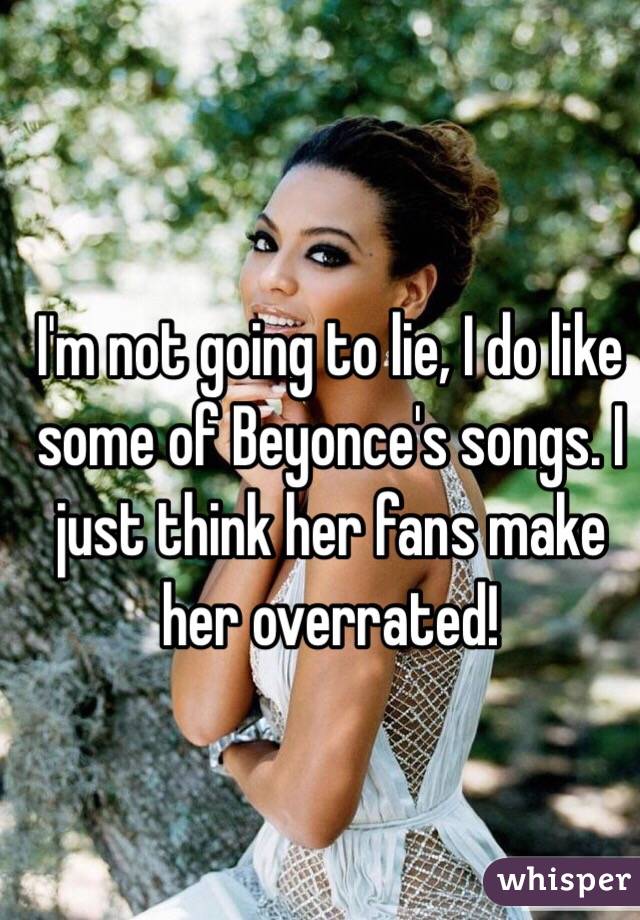  I'm not going to lie, I do like some of Beyonce's songs. I just think her fans make her overrated!