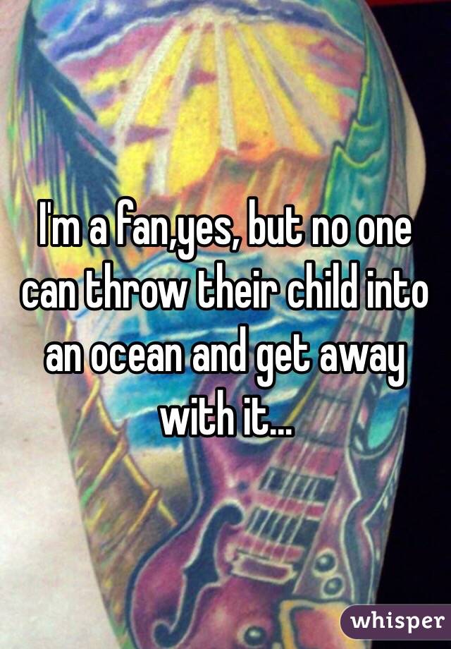 I'm a fan,yes, but no one can throw their child into an ocean and get away with it...