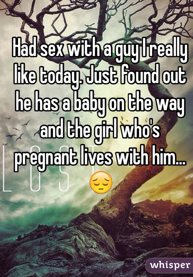 Had sex with a guy I really like today. Just found out he has a baby on the way and the girl who's pregnant lives with him... 😔