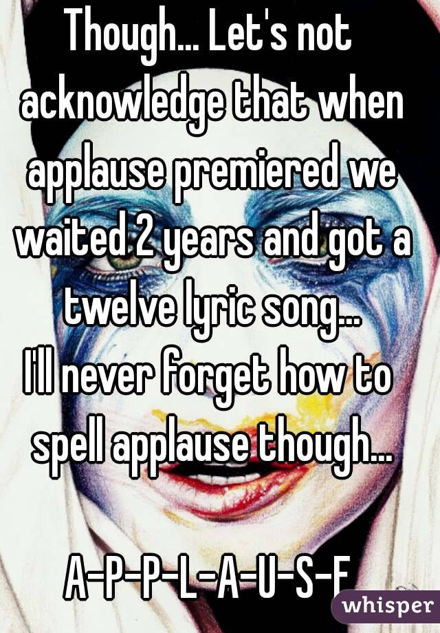 Though... Let's not acknowledge that when applause premiered we waited 2 years and got a twelve lyric song...
I'll never forget how to spell applause though...

A-P-P-L-A-U-S-E