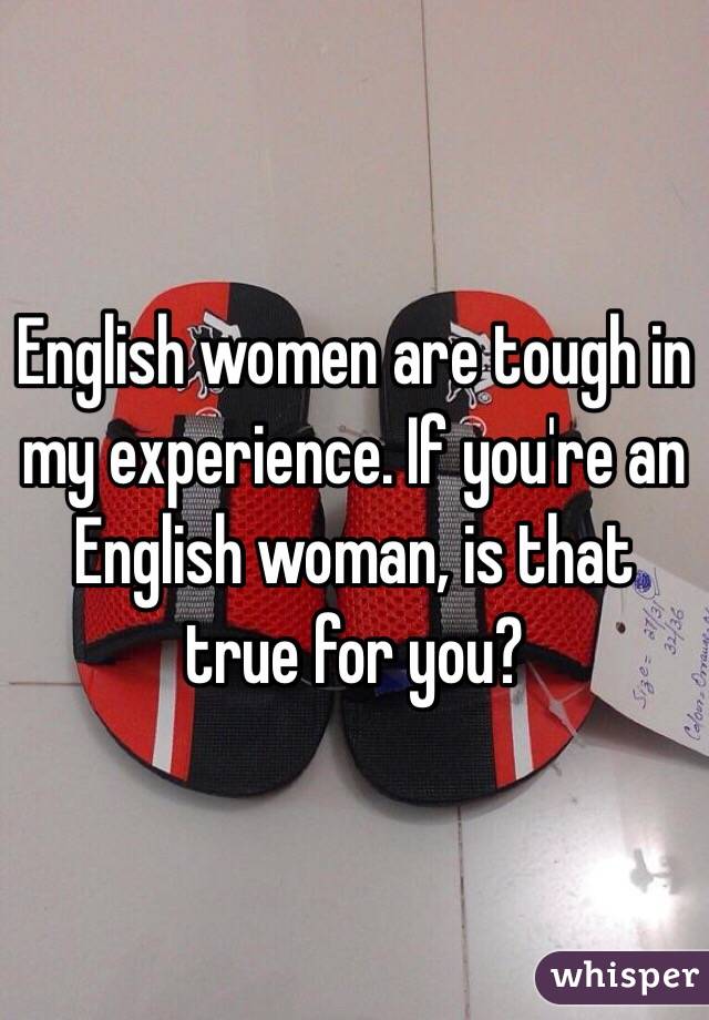 English women are tough in my experience. If you're an English woman, is that true for you?
