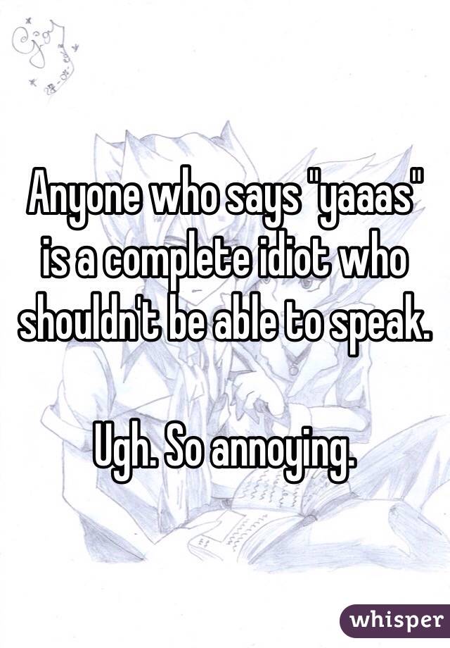 Anyone who says "yaaas" is a complete idiot who shouldn't be able to speak. 

Ugh. So annoying. 