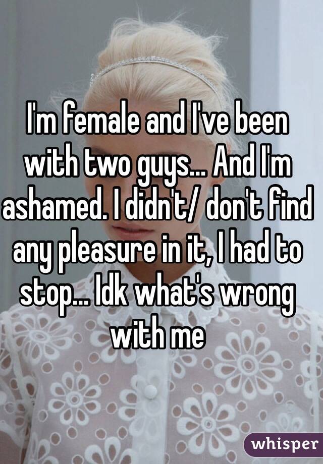 I'm female and I've been with two guys... And I'm ashamed. I didn't/ don't find any pleasure in it, I had to stop... Idk what's wrong with me