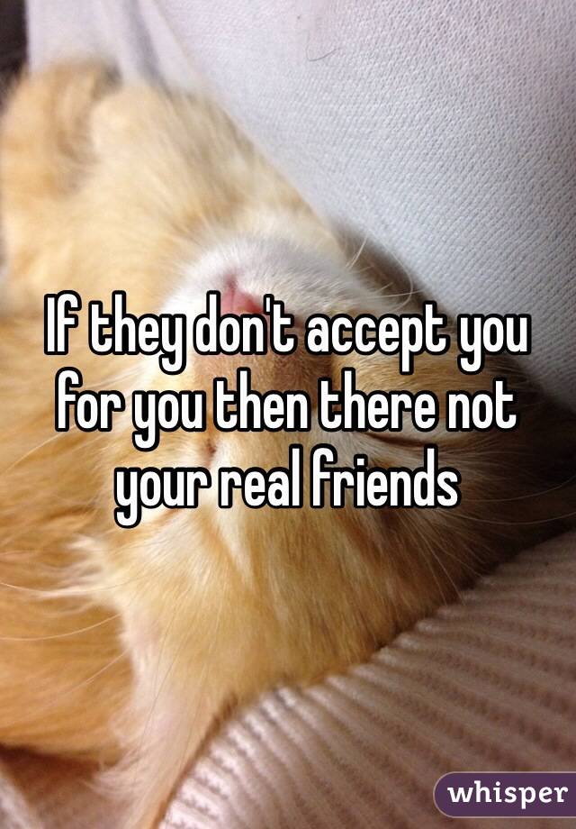 If they don't accept you for you then there not your real friends 