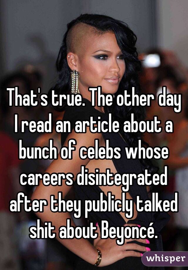 That's true. The other day I read an article about a bunch of celebs whose careers disintegrated after they publicly talked shit about Beyoncé. 