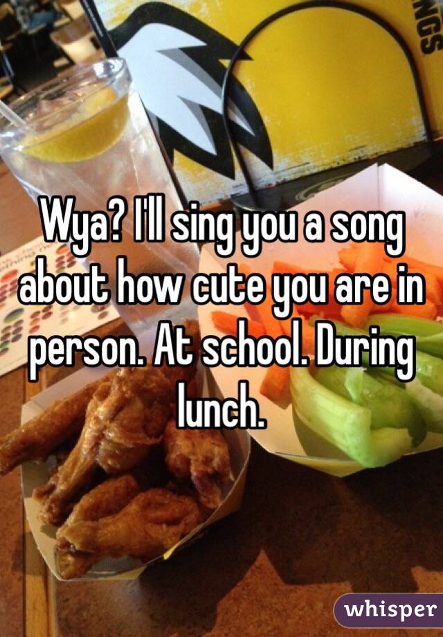Wya? I'll sing you a song about how cute you are in person. At school. During lunch. 