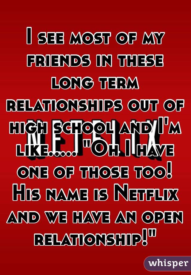 I see most of my friends in these long term relationships out of high school and I'm like..... "Oh I have one of those too! His name is Netflix and we have an open relationship!"