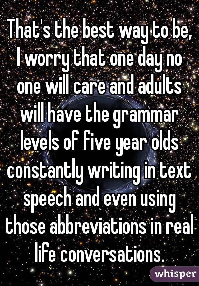 That's the best way to be, I worry that one day no one will care and adults will have the grammar levels of five year olds constantly writing in text speech and even using those abbreviations in real life conversations. 