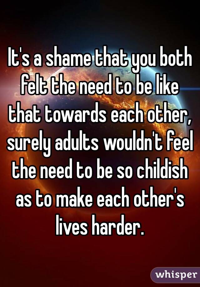 It's a shame that you both felt the need to be like that towards each other, surely adults wouldn't feel the need to be so childish as to make each other's lives harder. 