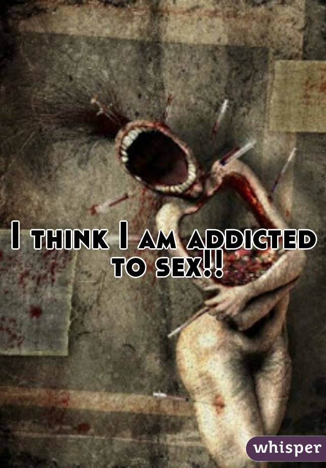 I think I am addicted to sex!!