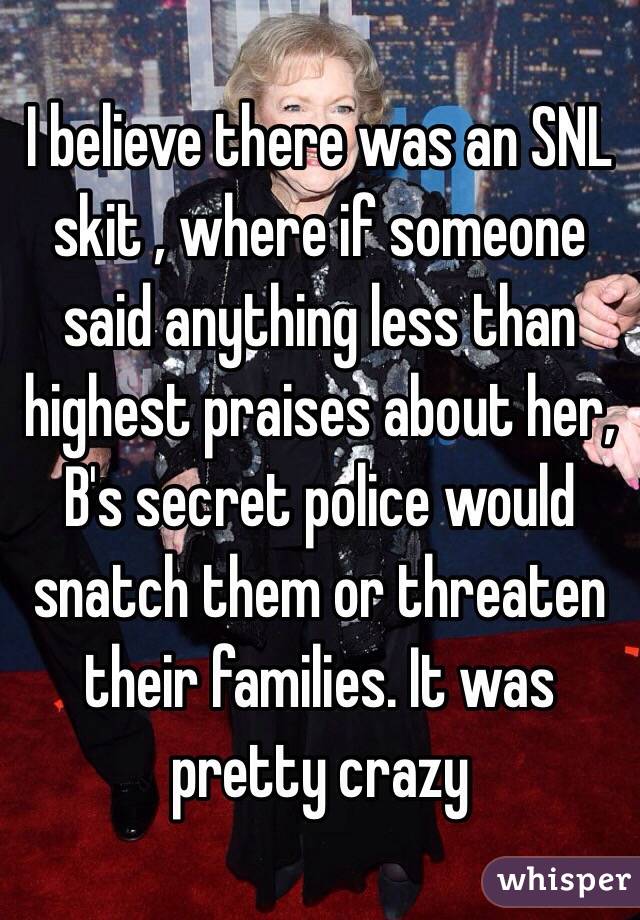 I believe there was an SNL skit , where if someone said anything less than highest praises about her, B's secret police would snatch them or threaten their families. It was pretty crazy 