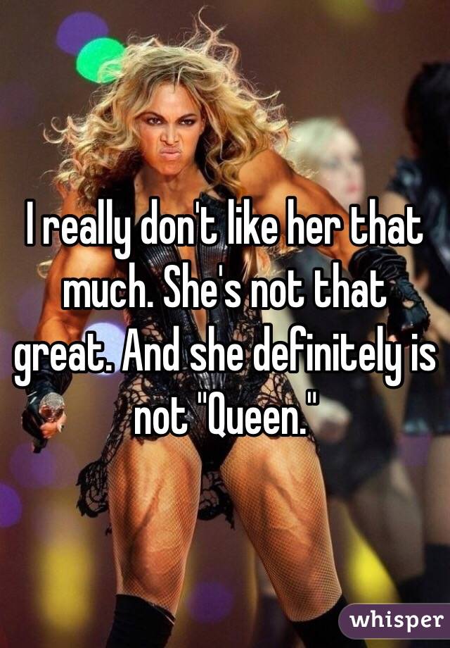 I really don't like her that much. She's not that great. And she definitely is not "Queen."