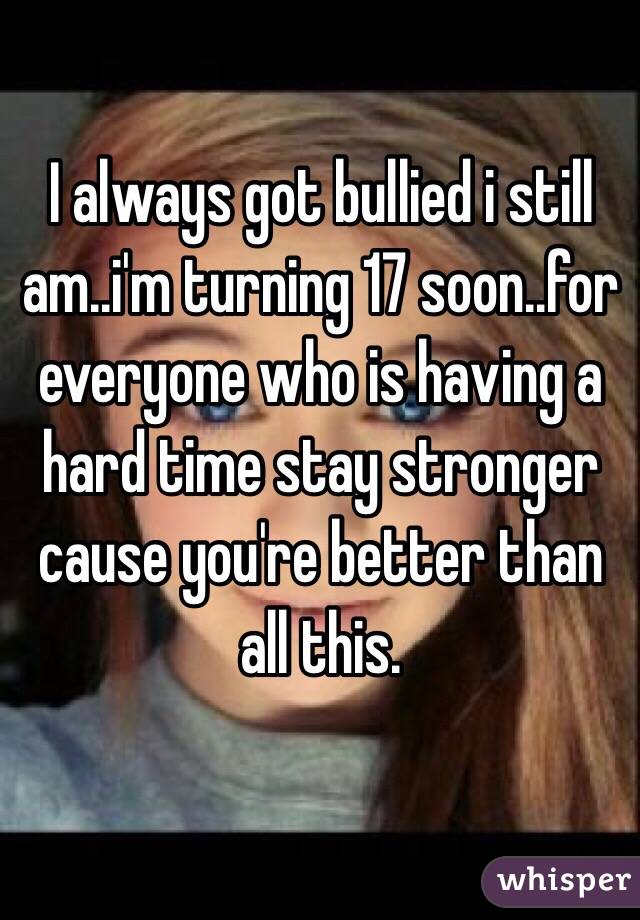 I always got bullied i still am..i'm turning 17 soon..for everyone who is having a hard time stay stronger cause you're better than all this.