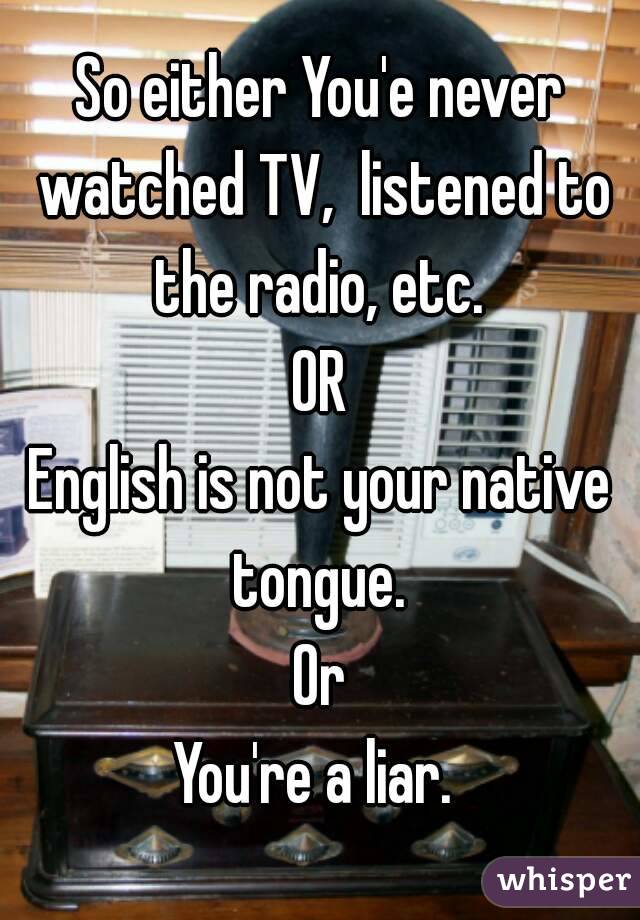 So either You'e never watched TV,  listened to the radio, etc. 
OR
English is not your native tongue. 
Or
You're a liar. 