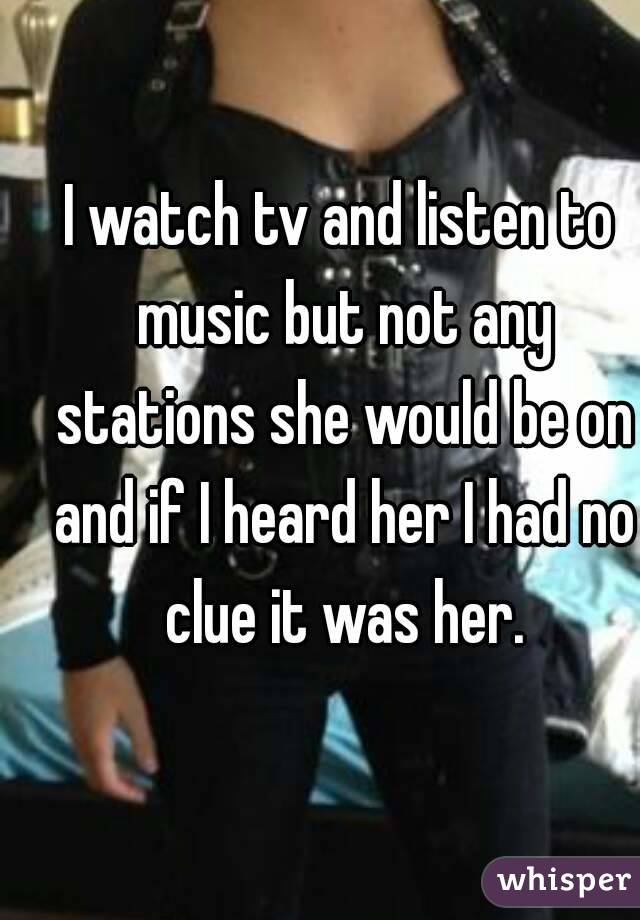 I watch tv and listen to music but not any stations she would be on and if I heard her I had no clue it was her.