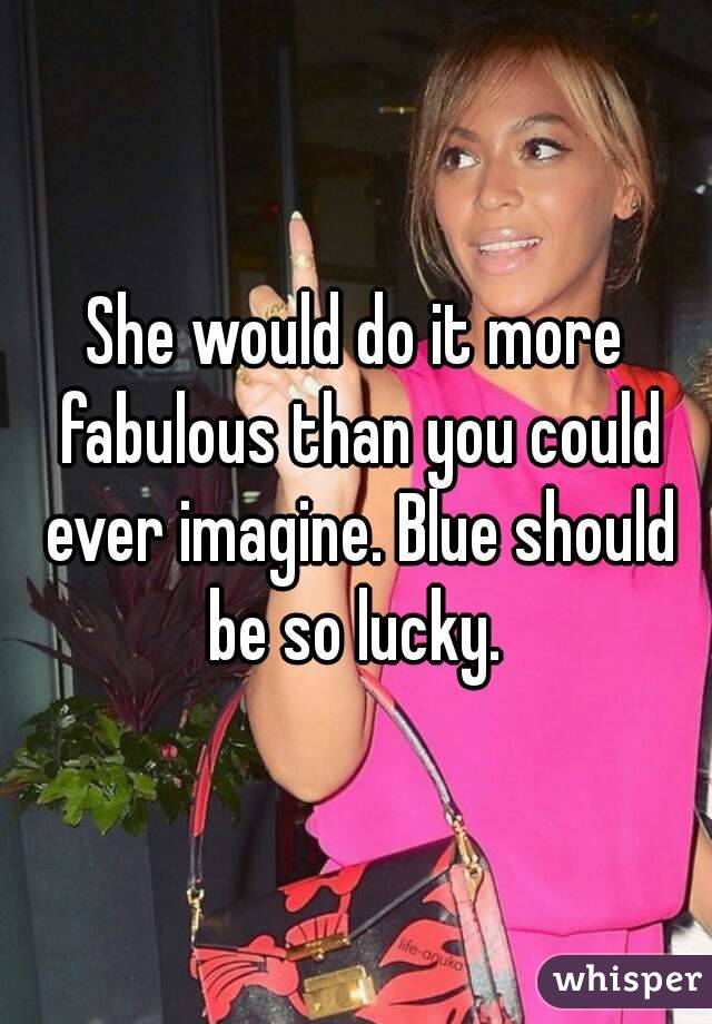 She would do it more fabulous than you could ever imagine. Blue should be so lucky. 