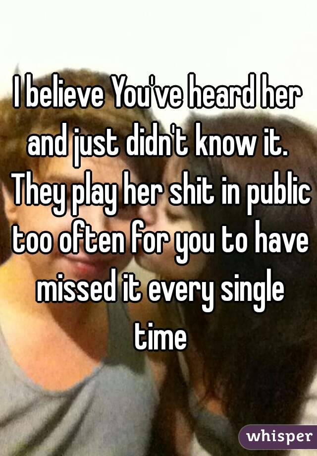 I believe You've heard her and just didn't know it.  They play her shit in public too often for you to have missed it every single time