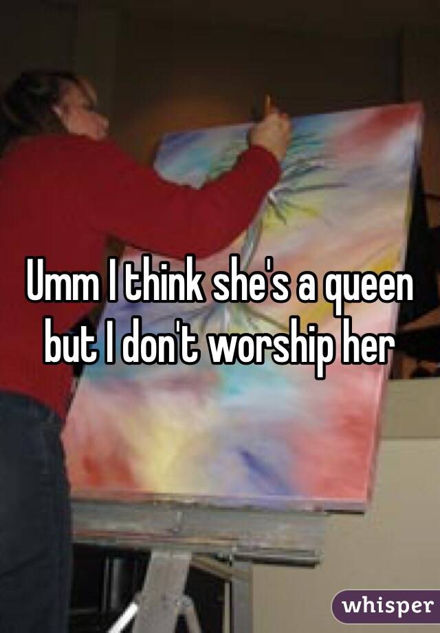 Umm I think she's a queen but I don't worship her