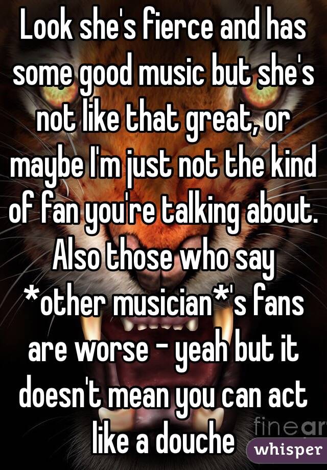 Look she's fierce and has some good music but she's not like that great, or maybe I'm just not the kind of fan you're talking about. 
Also those who say *other musician*'s fans are worse - yeah but it doesn't mean you can act like a douche