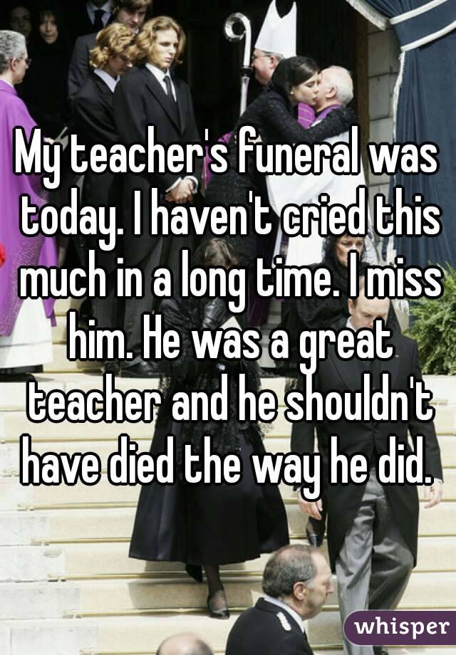My teacher's funeral was today. I haven't cried this much in a long time. I miss him. He was a great teacher and he shouldn't have died the way he did. 