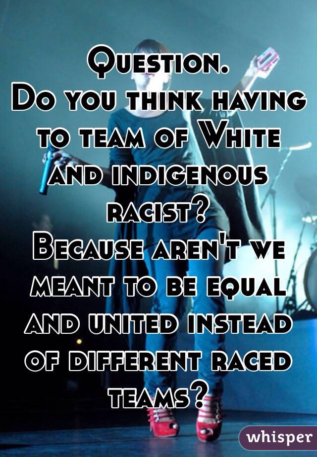 Question. 
Do you think having to team of White and indigenous racist?
Because aren't we meant to be equal and united instead of different raced teams?