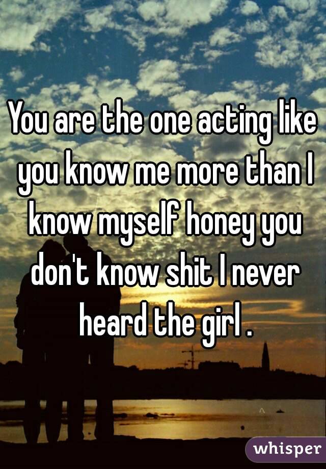 You are the one acting like you know me more than I know myself honey you don't know shit I never heard the girl .